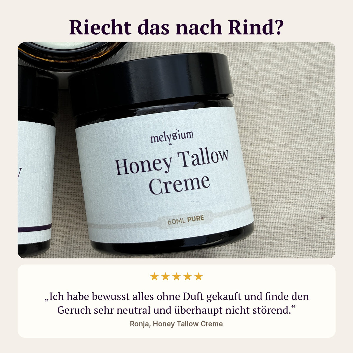 Riecht das nach Rind? Kundenbewertung von Ronja zur Honey Tallow Creme Pure: Ich habe bewusst alles ohne Duft gekauft und finde den Geruch sehr neutral und überhaupt nicht störend.